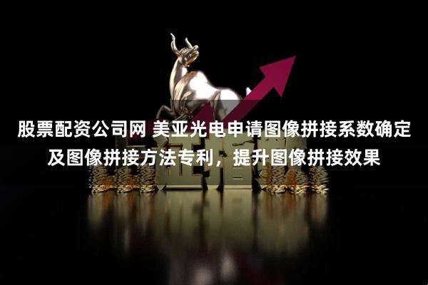 股票配资公司网 美亚光电申请图像拼接系数确定及图像拼接方法专利，提升图像拼接效果