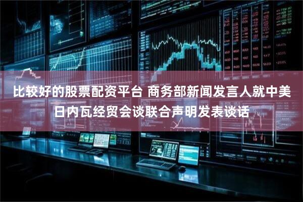 比较好的股票配资平台 商务部新闻发言人就中美日内瓦经贸会谈联合声明发表谈话