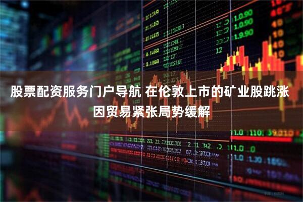 股票配资服务门户导航 在伦敦上市的矿业股跳涨 因贸易紧张局势缓解