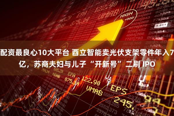 配资最良心10大平台 酉立智能卖光伏支架零件年入7亿，苏商夫妇与儿子 “开新号” 二刷 IPO