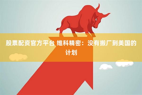 股票配资官方平台 维科精密：没有搬厂到美国的计划