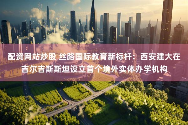 配资网站炒股 丝路国际教育新标杆：西安建大在吉尔吉斯斯坦设立首个境外实体办学机构