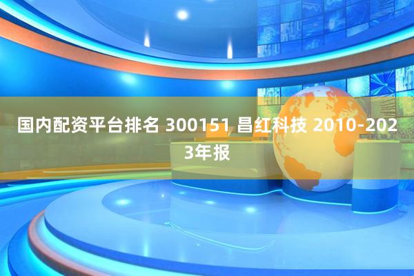 国内配资平台排名 300151 昌红科技 2010-2023年报