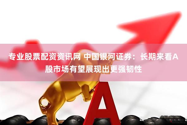专业股票配资资讯网 中国银河证券：长期来看A股市场有望展现出更强韧性