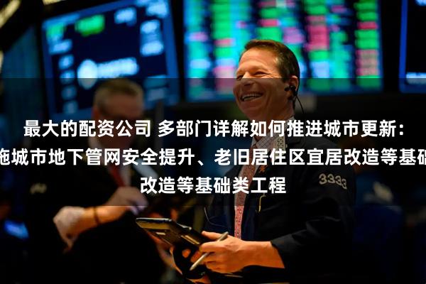 最大的配资公司 多部门详解如何推进城市更新：优先实施城市地下管网安全提升、老旧居住区宜居改造等基础类工程