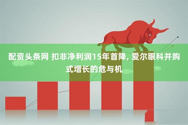 配资头条网 扣非净利润15年首降, 爱尔眼科并购式增长的危与机