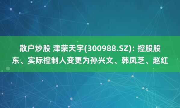 散户炒股 津荣天宇(300988.SZ): 控股股东、实际控制人变更为孙兴文、韩凤芝、赵红