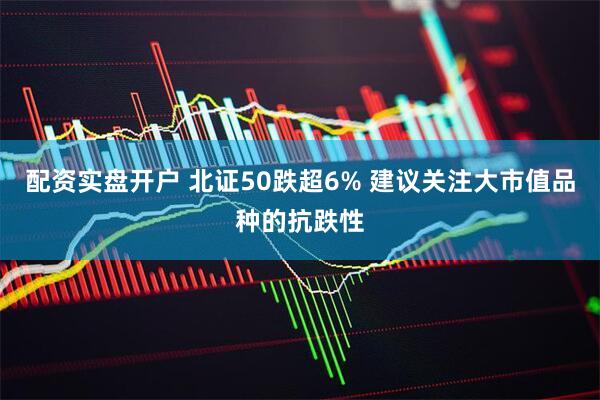 配资实盘开户 北证50跌超6% 建议关注大市值品种的抗跌性