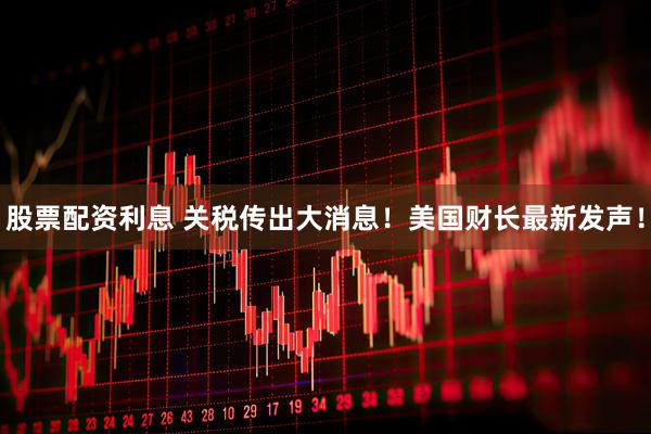 股票配资利息 关税传出大消息！美国财长最新发声！