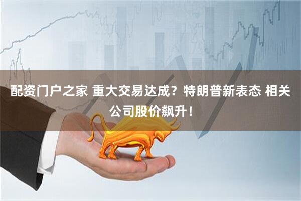 配资门户之家 重大交易达成？特朗普新表态 相关公司股价飙升！