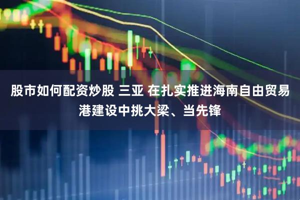 股市如何配资炒股 三亚 在扎实推进海南自由贸易港建设中挑大梁、当先锋
