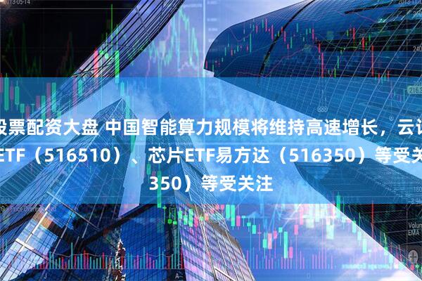 股票配资大盘 中国智能算力规模将维持高速增长，云计算ETF（516510）、芯片ETF易方达（516350）等受关注