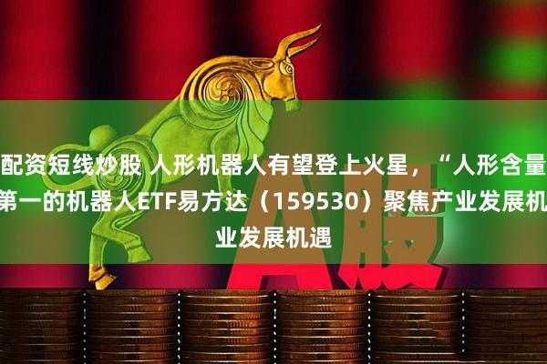 配资短线炒股 人形机器人有望登上火星，“人形含量”第一的机器人ETF易方达（159530）聚焦产业发展机遇