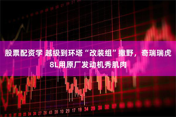 股票配资学 越级到环塔“改装组”撒野，奇瑞瑞虎8L用原厂发动机秀肌肉