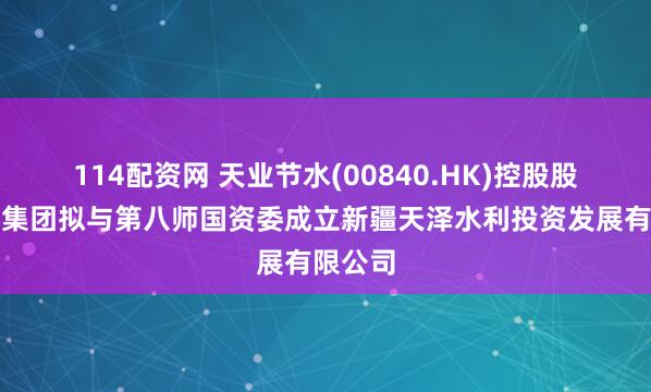 114配资网 天业节水(00840.HK)控股股东天业集团拟与第八师国资委成立新疆天泽水利投资发展有限公司