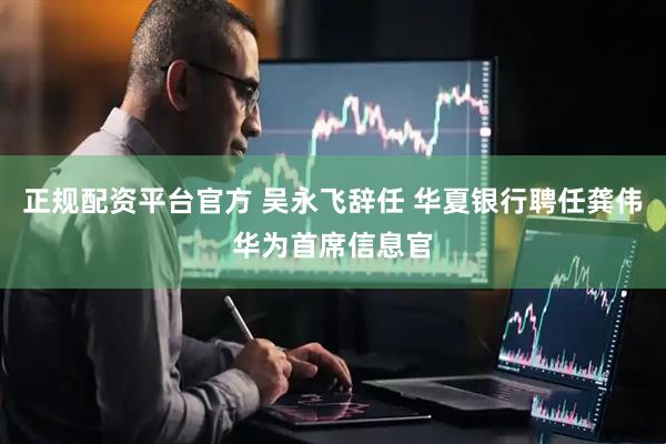 正规配资平台官方 吴永飞辞任 华夏银行聘任龚伟华为首席信息官