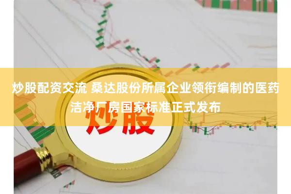 炒股配资交流 桑达股份所属企业领衔编制的医药洁净厂房国家标准正式发布