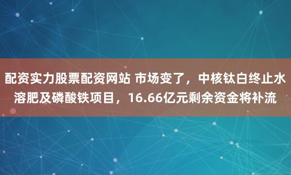配资实力股票配资网站 市场变了，中核钛白终止水溶肥及磷酸铁项目，16.66亿元剩余资金将补流
