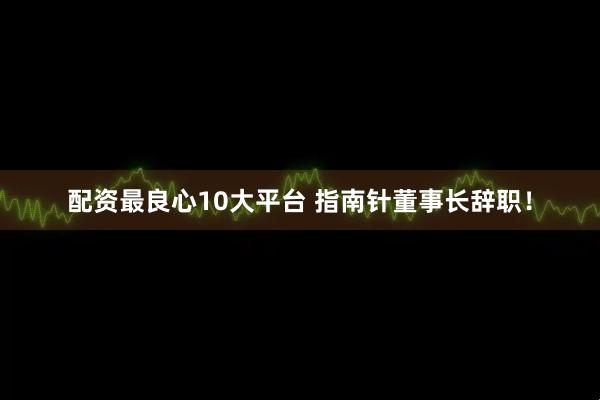 配资最良心10大平台 指南针董事长辞职！