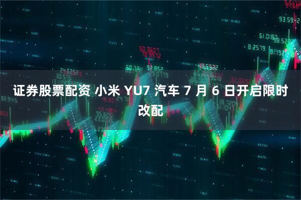证券股票配资 小米 YU7 汽车 7 月 6 日开启限时改配