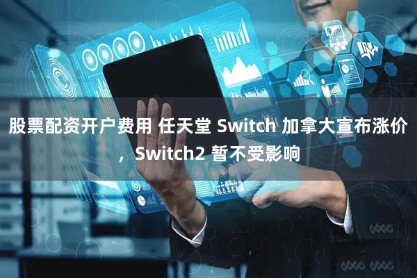 股票配资开户费用 任天堂 Switch 加拿大宣布涨价，Switch2 暂不受影响
