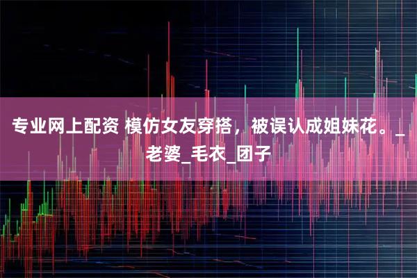专业网上配资 模仿女友穿搭,被误认成姐妹花。_老婆_毛衣_团子
