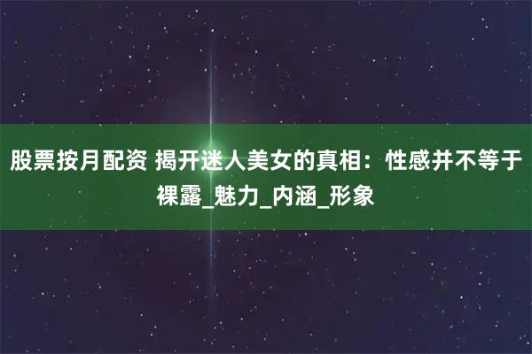 股票按月配资 揭开迷人美女的真相:性感并不等于裸露_魅力_内涵_形象