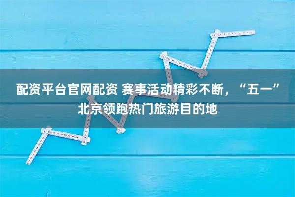 配资平台官网配资 赛事活动精彩不断，“五一”北京领跑热门旅游目的地